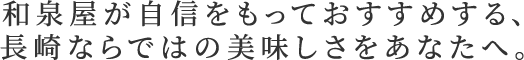 和泉屋が自信を持っておすすめする、長崎ならではの美味しさをあなたへ。